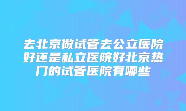 去北京做试管去公立医院好还是私立医院好北京热门的试管医院有哪些