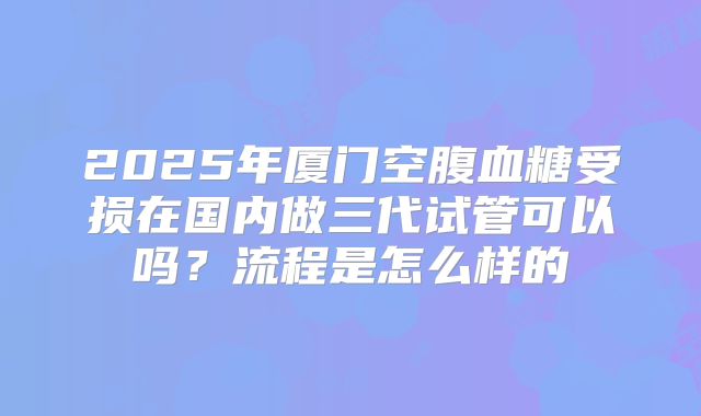 2025年厦门空腹血糖受损在国内做三代试管可以吗?流程是怎么样的