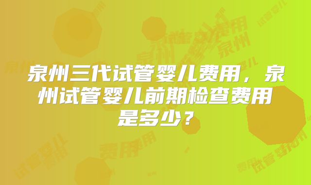 泉州三代试管婴儿费用,泉州试管婴儿前期检查费用是多少?