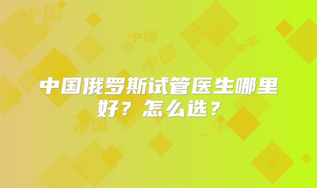 中国俄罗斯试管医生哪里好？怎么选？