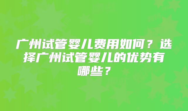 广州试管婴儿费用如何？选择广州试管婴儿的优势有哪些？