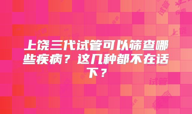上饶三代试管可以筛查哪些疾病？这几种都不在话下？