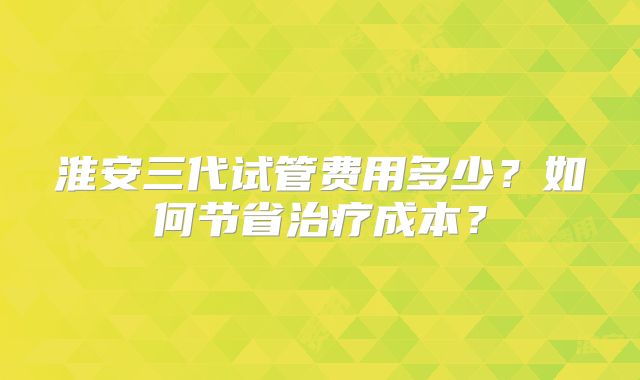 淮安三代试管费用多少？如何节省治疗成本？