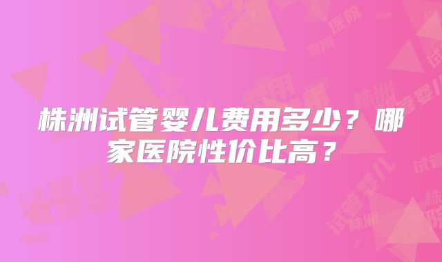 株洲试管婴儿费用多少?哪家医院性价比高?