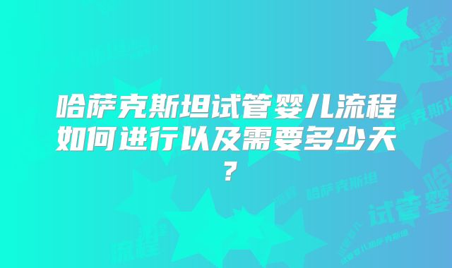 哈萨克斯坦试管婴儿流程如何进行以及需要多少天?