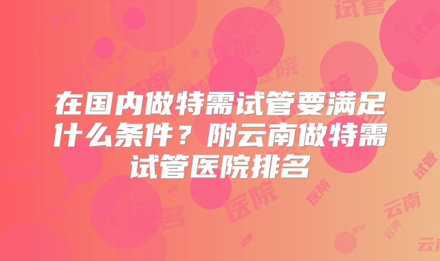 在国内做特需试管要满足什么条件?附云南做特需试管医院排名