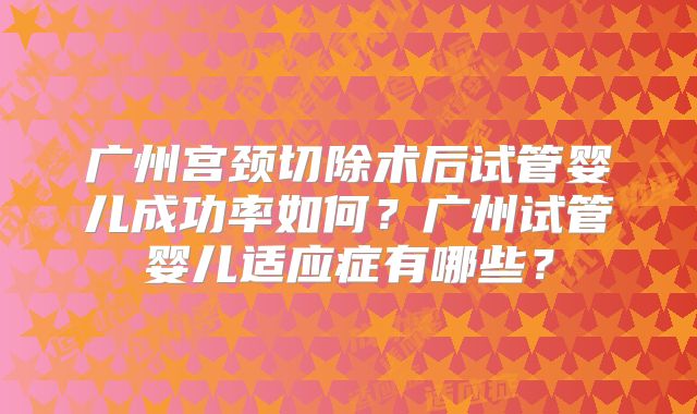 广州宫颈切除术后试管婴儿成功率如何?广州试管婴儿适应症有哪些?