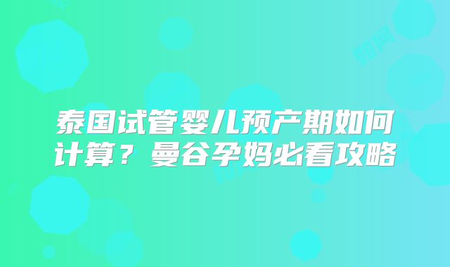 泰国试管婴儿预产期如何计算?曼谷孕妈必看攻略