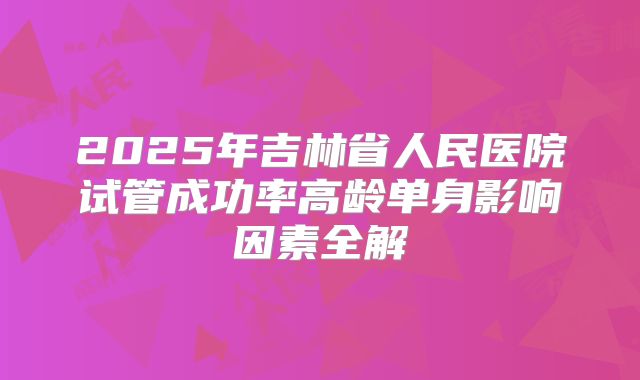 2025年吉林省人民医院试管成功率高龄单身影响因素全解