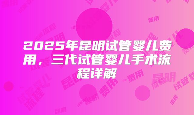 2025年昆明试管婴儿费用,三代试管婴儿手术流程详解