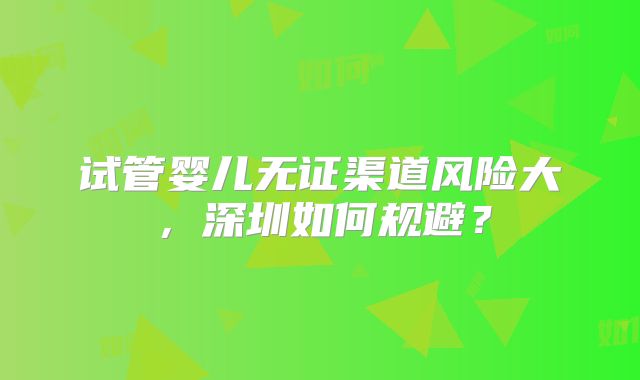 试管婴儿无证渠道风险大，深圳如何规避？