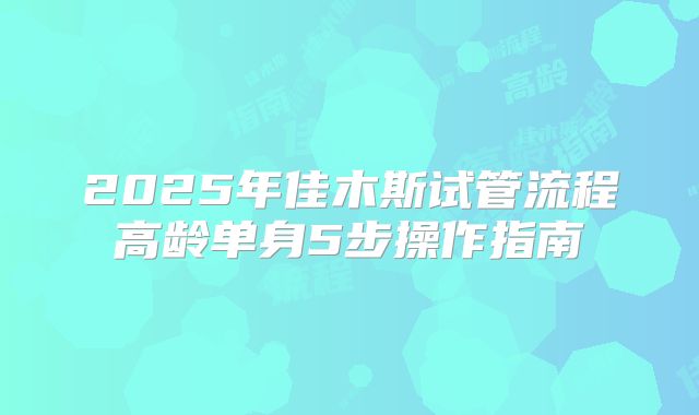 2025年佳木斯试管流程高龄单身5步操作指南