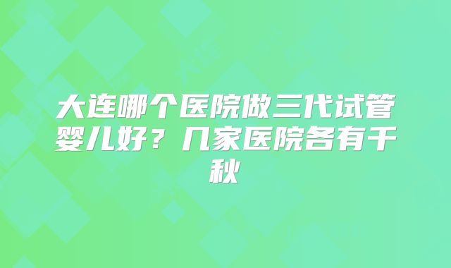 大连哪个医院做三代试管婴儿好？几家医院各有千秋
