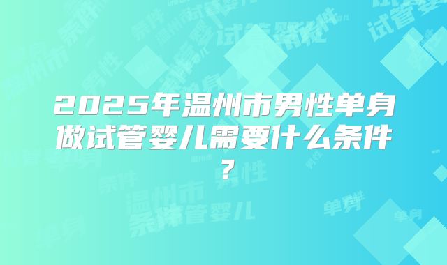 2025年温州市男性单身做试管婴儿需要什么条件？