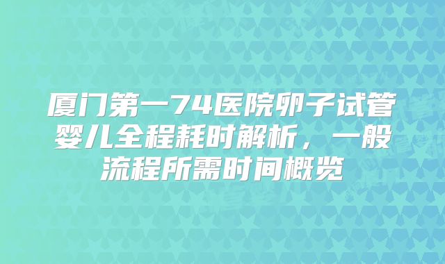 厦门第一74医院卵子试管婴儿全程耗时解析,一般流程所需时间概览