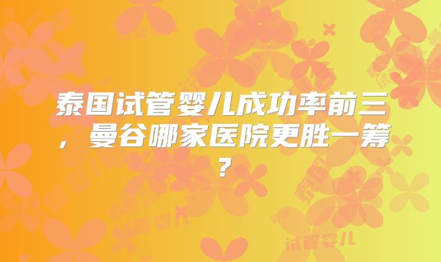 泰国试管婴儿成功率前三，曼谷哪家医院更胜一筹？