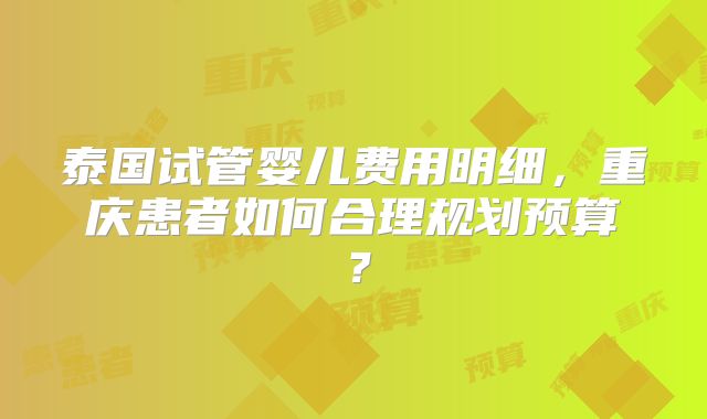 泰国试管婴儿费用明细，重庆患者如何合理规划预算？