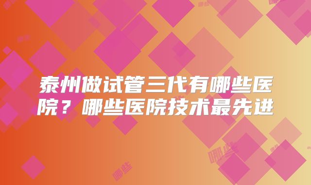 泰州做试管三代有哪些医院?哪些医院技术最先进