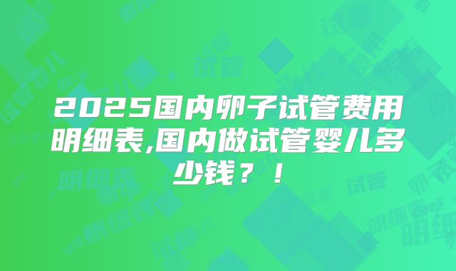 2025国内卵子试管费用明细表,国内做试管婴儿多少钱?!
