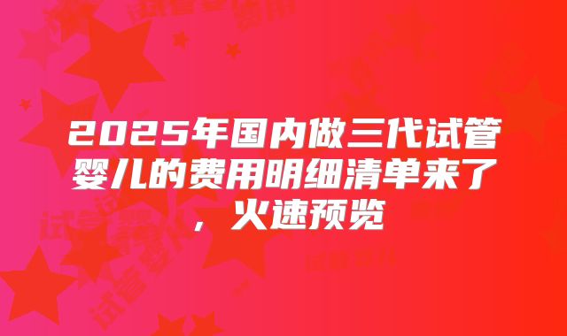 2025年国内做三代试管婴儿的费用明细清单来了，火速预览