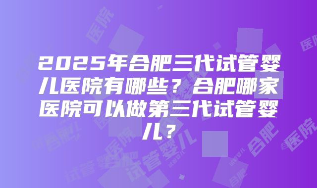 2025年合肥三代试管婴儿医院有哪些?合肥哪家医院可以做第三代试管婴儿?