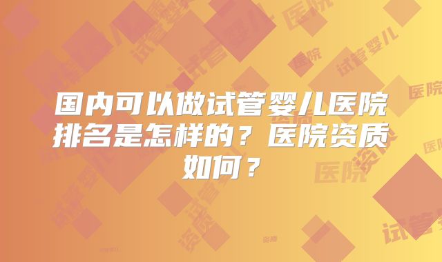 国内可以做试管婴儿医院排名是怎样的?医院资质如何?
