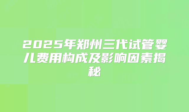 2025年郑州三代试管婴儿费用构成及影响因素揭秘
