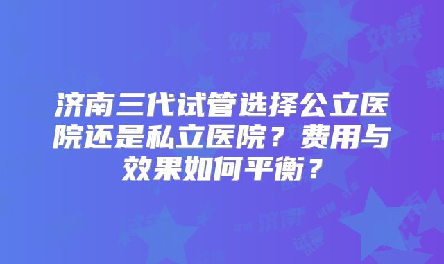济南三代试管选择公立医院还是私立医院?费用与效果如何平衡?