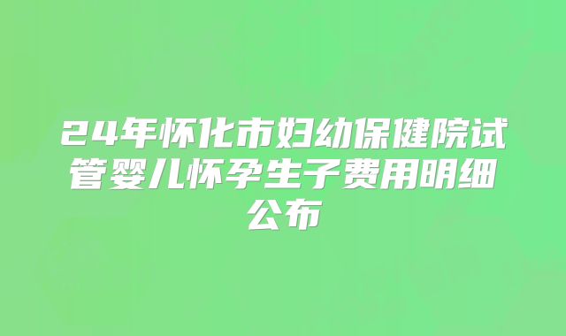24年怀化市妇幼保健院试管婴儿怀孕生子费用明细公布