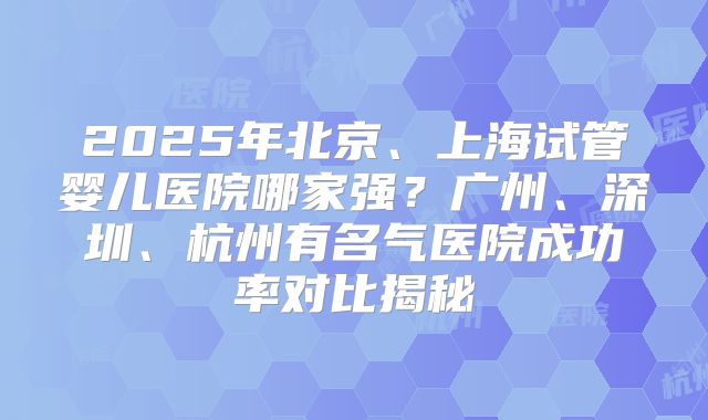 2025年北京、上海试管婴儿医院哪家强?广州、深圳、杭州有名气医院成功率对比揭秘