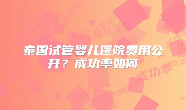 泰国试管婴儿医院费用公开?成功率如何
