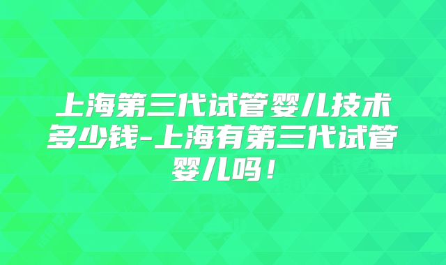 上海第三代试管婴儿技术多少钱-上海有第三代试管婴儿吗!