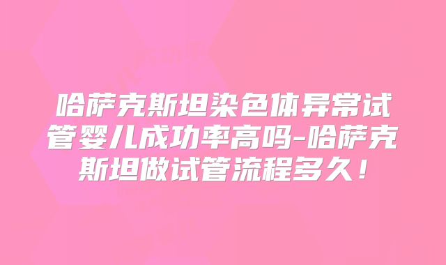 哈萨克斯坦染色体异常试管婴儿成功率高吗-哈萨克斯坦做试管流程多久!