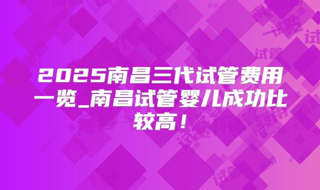 2025南昌三代试管费用一览_南昌试管婴儿成功比较高!