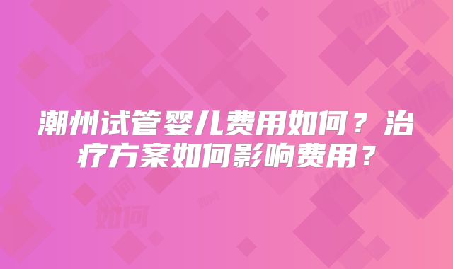 潮州试管婴儿费用如何?治疗方案如何影响费用?