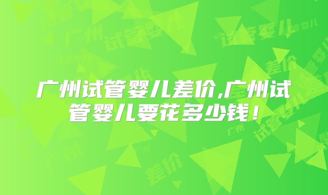 广州试管婴儿差价,广州试管婴儿要花多少钱!