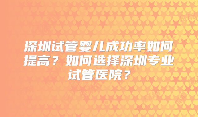 深圳试管婴儿成功率如何提高？如何选择深圳专业试管医院？