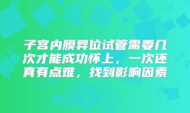 子宫内膜异位试管需要几次才能成功怀上，一次还真有点难，找到影响因素