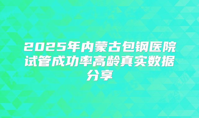 2025年内蒙古包钢医院试管成功率高龄真实数据分享