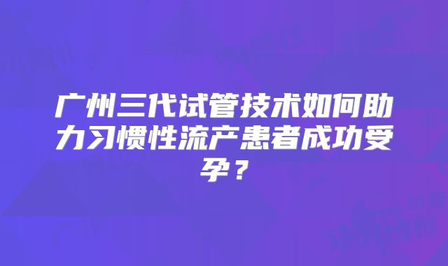 广州三代试管技术如何助力习惯性流产患者成功受孕？