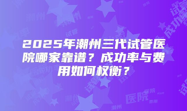 2025年潮州三代试管医院哪家靠谱？成功率与费用如何权衡？