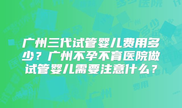 广州三代试管婴儿费用多少?广州不孕不育医院做试管婴儿需要注意什么?