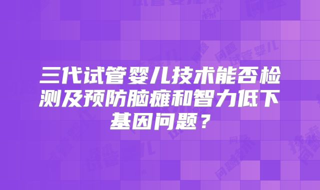 三代试管婴儿技术能否检测及预防脑瘫和智力低下基因问题?