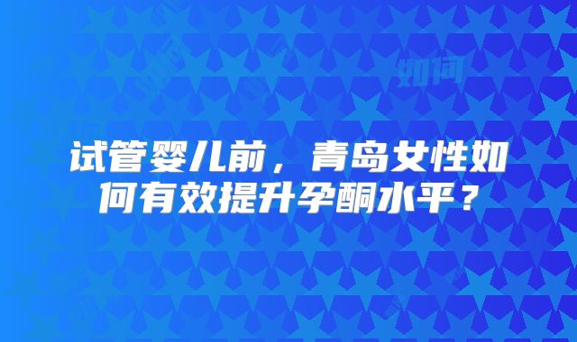 试管婴儿前,青岛女性如何有效提升孕酮水平?
