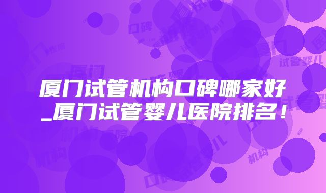 厦门试管机构口碑哪家好_厦门试管婴儿医院排名！