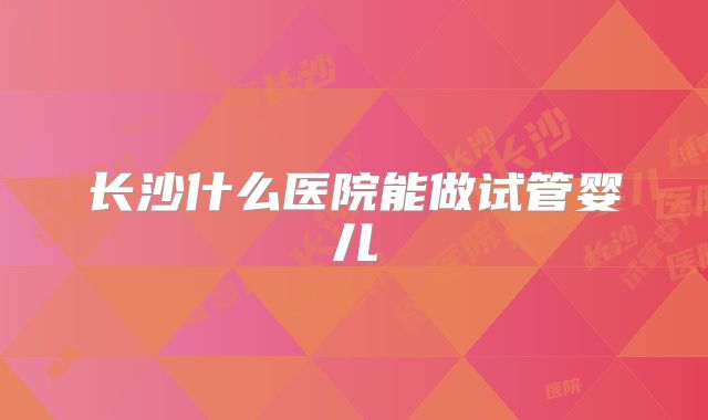 长沙什么医院能做试管婴儿