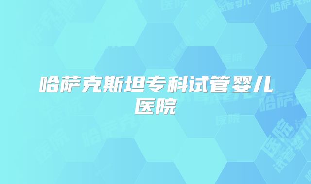 哈萨克斯坦专科试管婴儿医院
