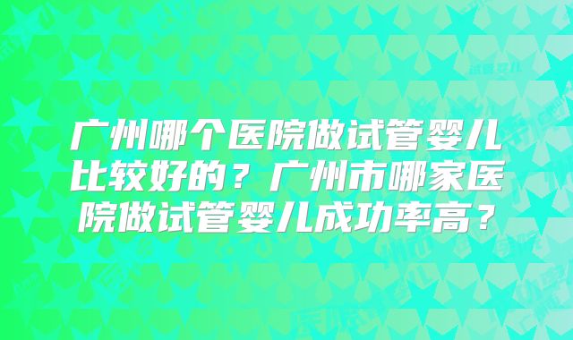 广州哪个医院做试管婴儿比较好的?广州市哪家医院做试管婴儿成功率高?