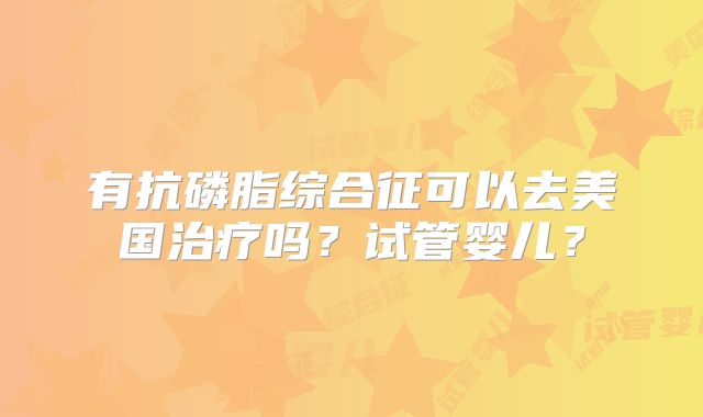 有抗磷脂综合征可以去美国治疗吗?试管婴儿?