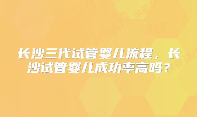 长沙三代试管婴儿流程，长沙试管婴儿成功率高吗？
